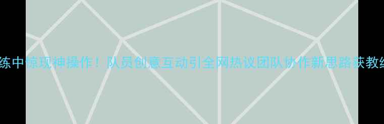 图片 乒乓球训练中惊现神操作！队员创意互动引全网热议团队协作新思路获教练组点赞1