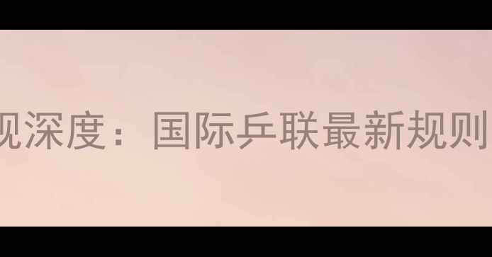 图片 乒乓球赛事抽签新规深度：国际乒联最新规则与实战技巧全指南2