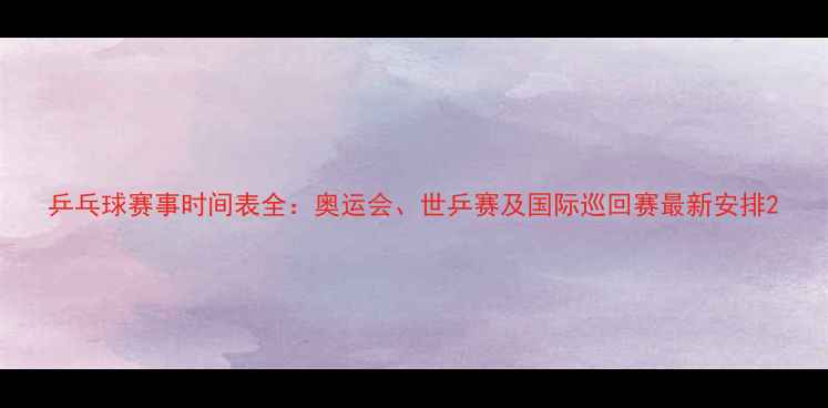 图片 乒乓球赛事时间表全：奥运会、世乒赛及国际巡回赛最新安排2