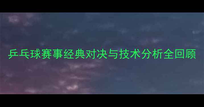 图片 乒乓球赛事经典对决与技术分析全回顾