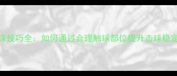 图片 乒乓球身体触球技巧全：如何通过合理触球部位提升击球稳定性与进攻效率
