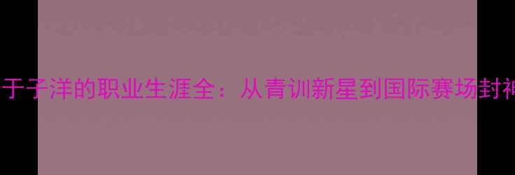 图片 乒乓球运动员于子洋的职业生涯全：从青训新星到国际赛场封神的蜕变之路1