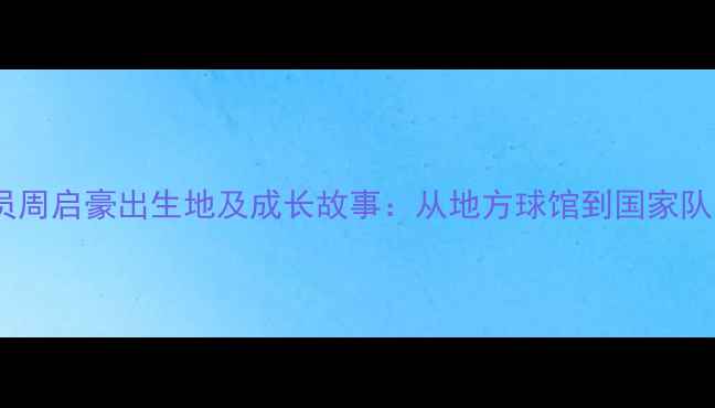 图片 乒乓球运动员周启豪出生地及成长故事：从地方球馆到国家队的蜕变之路2