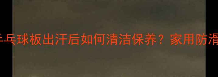 图片 乒乓球运动员必看：乒乓球板出汗后如何清洁保养？家用防滑处理+专业级养护指南