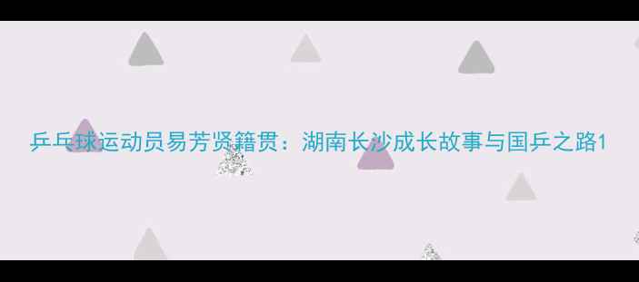 图片 乒乓球运动员易芳贤籍贯：湖南长沙成长故事与国乒之路1
