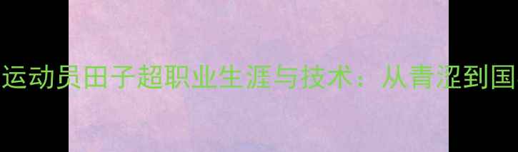 图片 乒乓球运动员田子超职业生涯与技术：从青涩到国乒主力