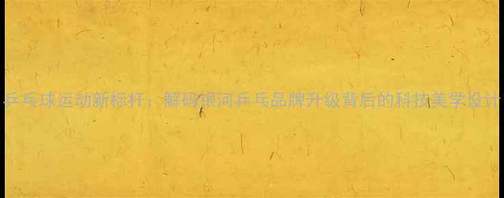 图片 乒乓球运动新标杆：解码银河乒乓品牌升级背后的科技美学设计