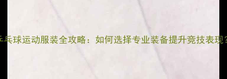 图片 乒乓球运动服装全攻略：如何选择专业装备提升竞技表现？