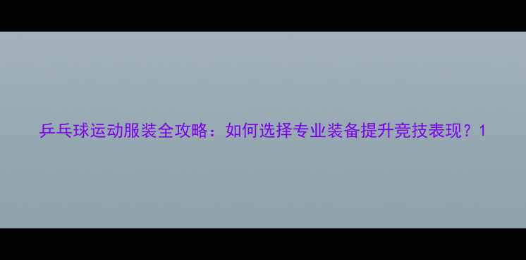图片 乒乓球运动服装全攻略：如何选择专业装备提升竞技表现？1