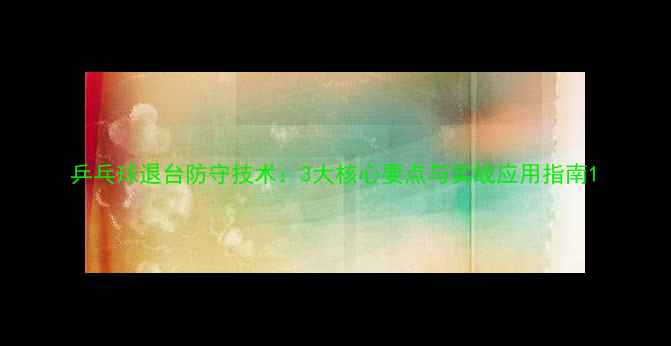 图片 乒乓球退台防守技术：3大核心要点与实战应用指南1