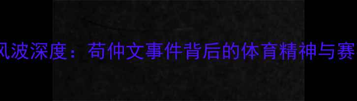 图片 乒乓球退赛风波深度：苟仲文事件背后的体育精神与赛事管理启示1