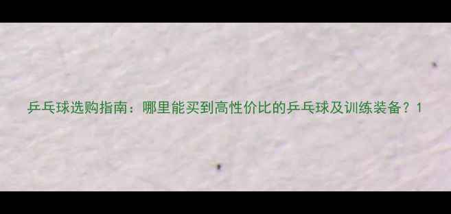 图片 乒乓球选购指南：哪里能买到高性价比的乒乓球及训练装备？1