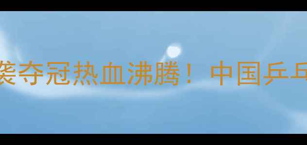 图片 乒乓球非洲区锦标赛中国队逆袭夺冠热血沸腾！中国乒乓球队如何书写非洲体育新篇章