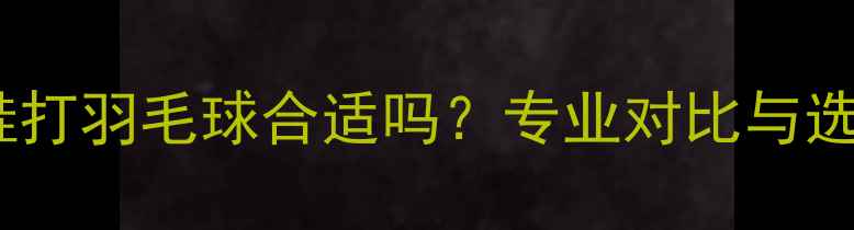 图片 乒乓球鞋打羽毛球合适吗？专业对比与选购指南2