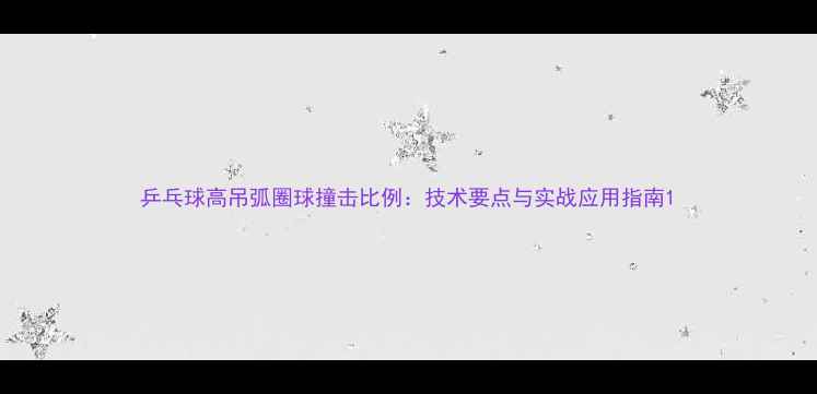 图片 乒乓球高吊弧圈球撞击比例：技术要点与实战应用指南1