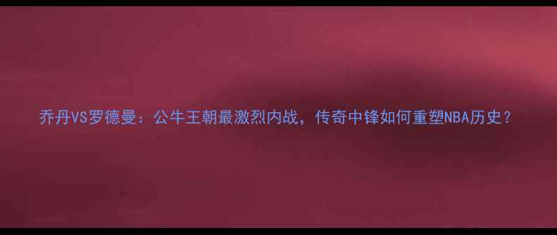图片 乔丹VS罗德曼：公牛王朝最激烈内战，传奇中锋如何重塑NBA历史？