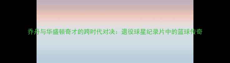 图片 乔丹与华盛顿奇才的跨时代对决：退役球星纪录片中的篮球传奇