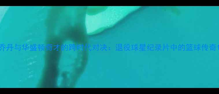 图片 乔丹与华盛顿奇才的跨时代对决：退役球星纪录片中的篮球传奇1