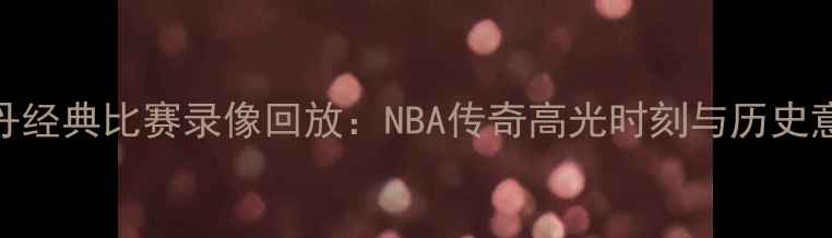 图片 乔丹经典比赛录像回放：NBA传奇高光时刻与历史意义