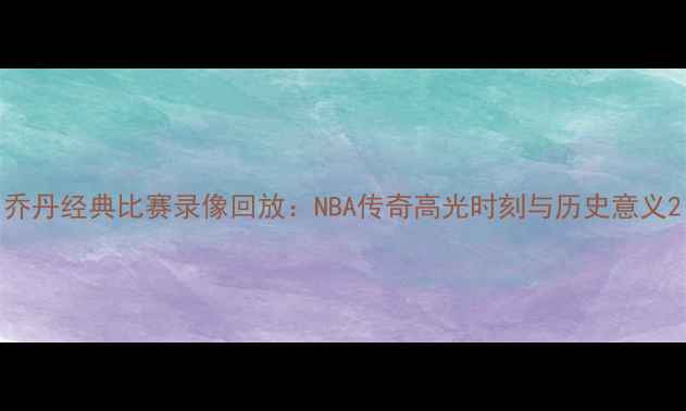图片 乔丹经典比赛录像回放：NBA传奇高光时刻与历史意义2