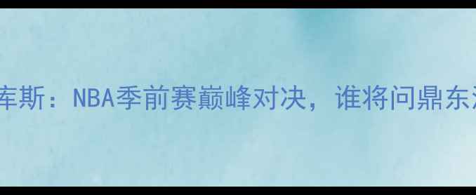 图片 乔西里VS马库斯：NBA季前赛巅峰对决，谁将问鼎东海岸王座？1