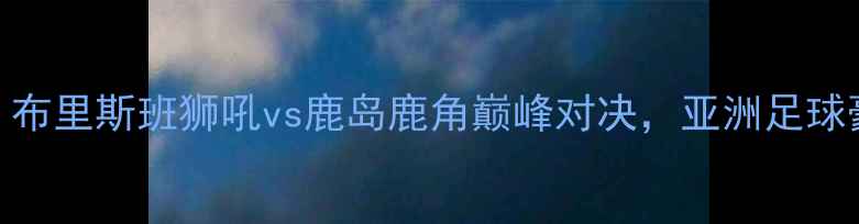图片 亚冠14决赛前瞻：布里斯班狮吼vs鹿岛鹿角巅峰对决，亚洲足球豪门争锋东西半球