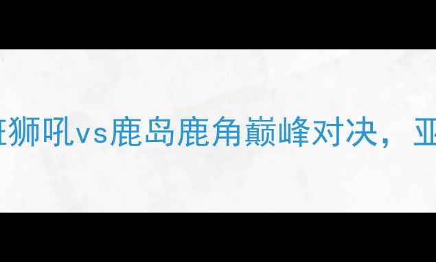 图片 亚冠14决赛前瞻：布里斯班狮吼vs鹿岛鹿角巅峰对决，亚洲足球豪门争锋东西半球2
