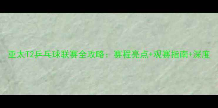 图片 亚太T2乒乓球联赛全攻略：赛程亮点+观赛指南+深度