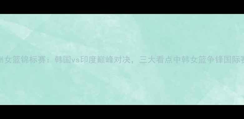 图片 亚洲女篮锦标赛：韩国vs印度巅峰对决，三大看点中韩女篮争锋国际赛场
