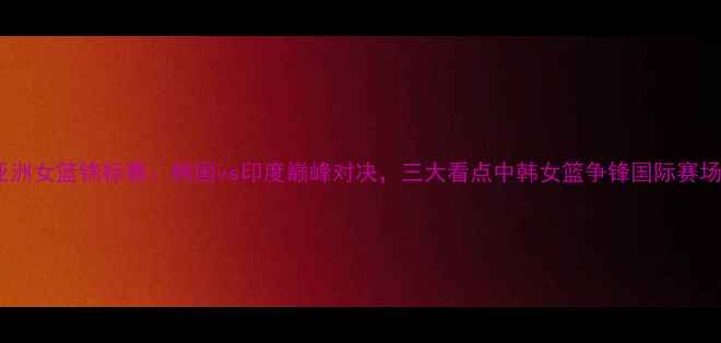 图片 亚洲女篮锦标赛：韩国vs印度巅峰对决，三大看点中韩女篮争锋国际赛场2