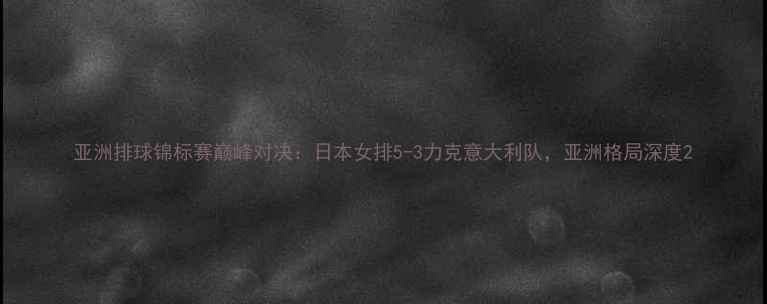 图片 亚洲排球锦标赛巅峰对决：日本女排5-3力克意大利队，亚洲格局深度2
