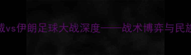 图片 亚洲杯前瞻：挪威vs伊朗足球大战深度——战术博弈与民族荣耀的巅峰对决