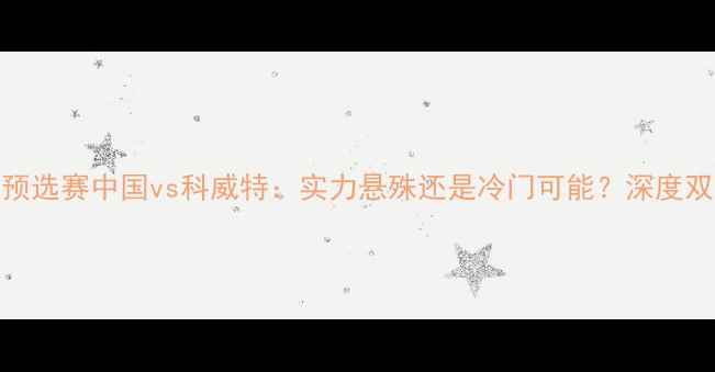 图片 亚洲杯预选赛中国vs科威特：实力悬殊还是冷门可能？深度双发交锋