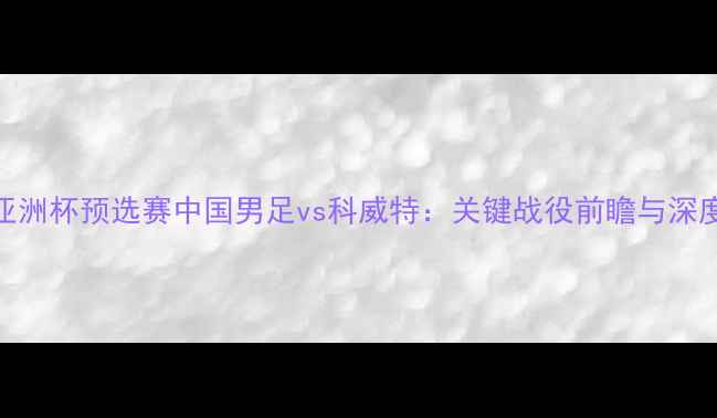 图片 亚洲杯预选赛中国男足vs科威特：关键战役前瞻与深度