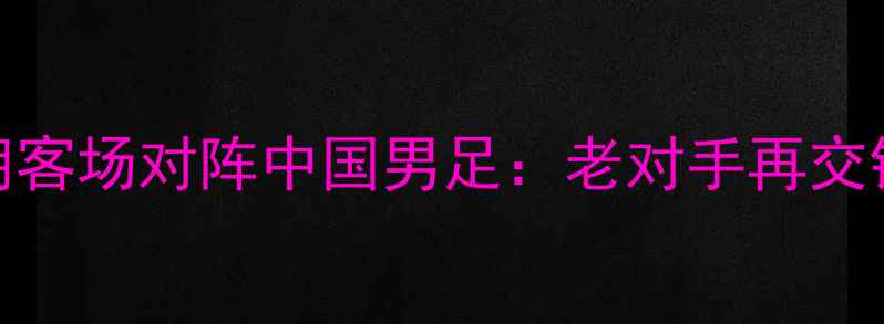 图片 亚洲杯预选赛伊朗客场对阵中国男足：老对手再交锋，胜负手在哪？