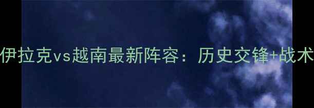 图片 亚洲杯预选赛焦点战伊拉克vs越南最新阵容：历史交锋+战术博弈+关键球员对决2