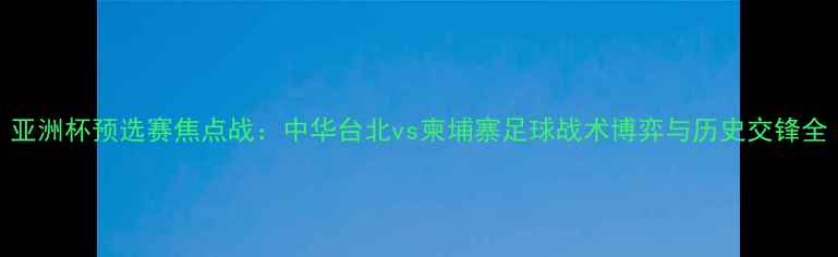 图片 亚洲杯预选赛焦点战：中华台北vs柬埔寨足球战术博弈与历史交锋全