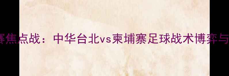 图片 亚洲杯预选赛焦点战：中华台北vs柬埔寨足球战术博弈与历史交锋全2