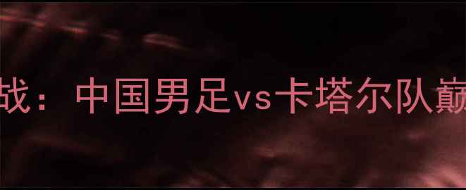 图片 亚洲杯预选赛焦点战：中国男足vs卡塔尔队巅峰对决前瞻与战术