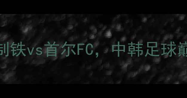 图片 亚洲杯预选赛焦点战：浦项制铁vs首尔FC，中韩足球巅峰对决谁将主宰东瀛绿茵？