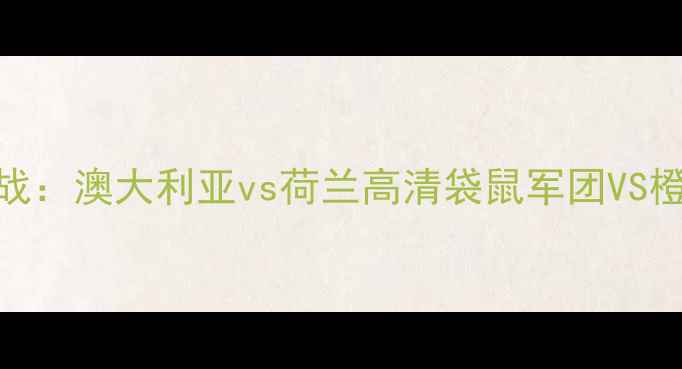 图片 亚洲杯预选赛焦点战：澳大利亚vs荷兰高清袋鼠军团VS橙衣雄狮的巅峰对决