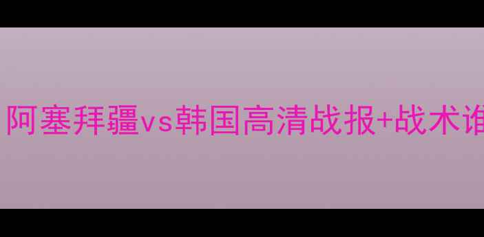 图片 亚洲杯预选赛焦点战：阿塞拜疆vs韩国高清战报+战术谁将手握出线主动权？1