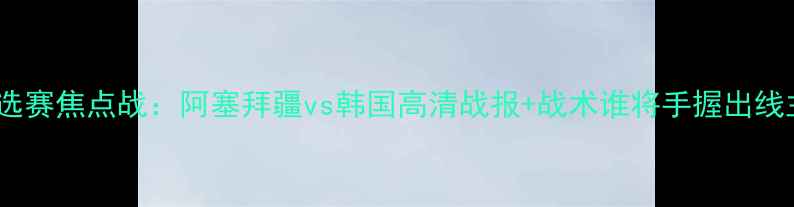 图片 亚洲杯预选赛焦点战：阿塞拜疆vs韩国高清战报+战术谁将手握出线主动权？2