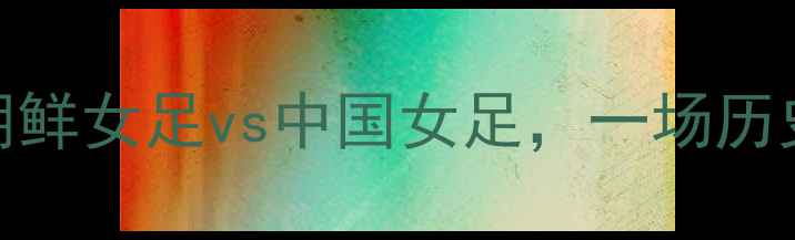 图片 亚洲杯预选赛：朝鲜女足vs中国女足，一场历史对决的巅峰碰撞