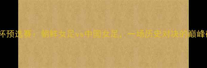 图片 亚洲杯预选赛：朝鲜女足vs中国女足，一场历史对决的巅峰碰撞1