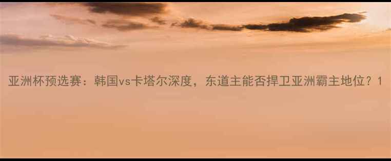 图片 亚洲杯预选赛：韩国vs卡塔尔深度，东道主能否捍卫亚洲霸主地位？1