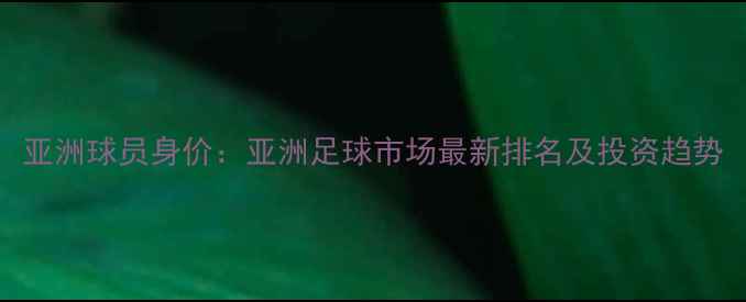 图片 亚洲球员身价：亚洲足球市场最新排名及投资趋势