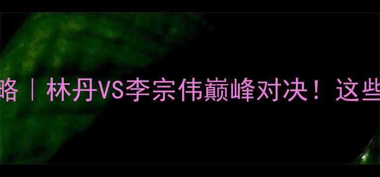 图片 亚洲羽毛球锦标赛全攻略｜林丹VS李宗伟巅峰对决！这些看点让你秒变赛事达人