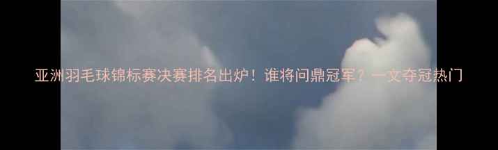 图片 亚洲羽毛球锦标赛决赛排名出炉！谁将问鼎冠军？一文夺冠热门