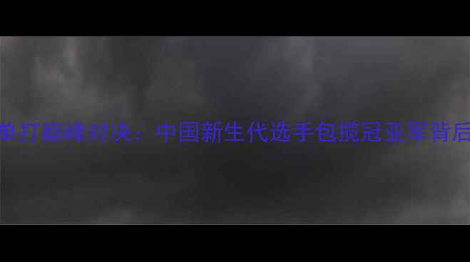 图片 亚洲青年乒乓球锦标赛单打巅峰对决：中国新生代选手包揽冠亚军背后的技术革新与战略升级